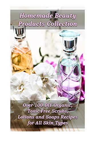 Homemade Beauty Products Collection: Over 100 DIY Organic, Toxic-Free Scrubs, Lotions and Soaps Recipes for All Skin Types: (Soap Making, Body Scrubs, Lotion Making) (Natural Recipes, Essential Oils)